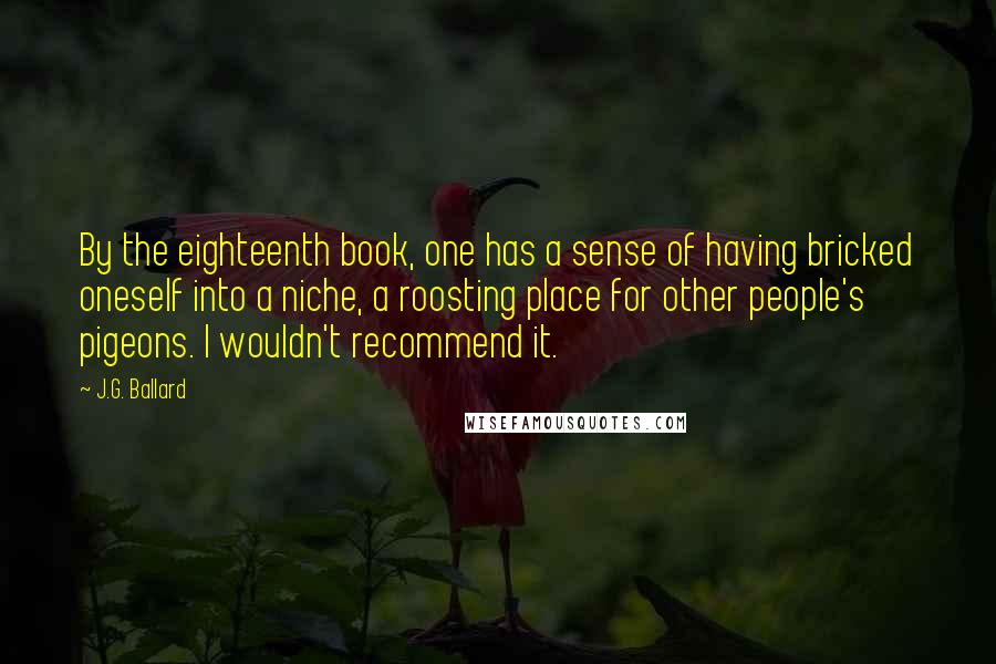 J.G. Ballard Quotes: By the eighteenth book, one has a sense of having bricked oneself into a niche, a roosting place for other people's pigeons. I wouldn't recommend it.