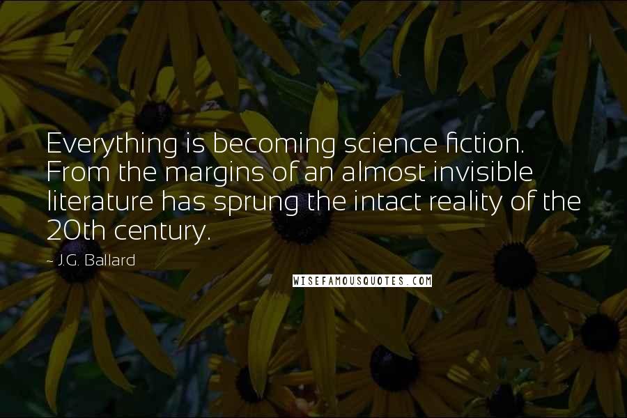 J.G. Ballard Quotes: Everything is becoming science fiction. From the margins of an almost invisible literature has sprung the intact reality of the 20th century.