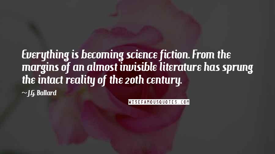 J.G. Ballard Quotes: Everything is becoming science fiction. From the margins of an almost invisible literature has sprung the intact reality of the 20th century.