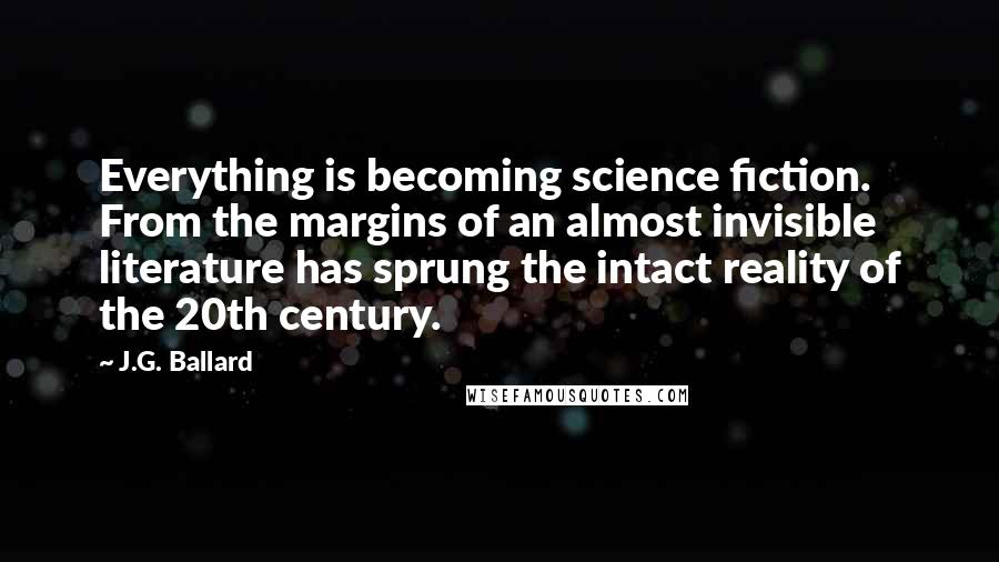 J.G. Ballard Quotes: Everything is becoming science fiction. From the margins of an almost invisible literature has sprung the intact reality of the 20th century.