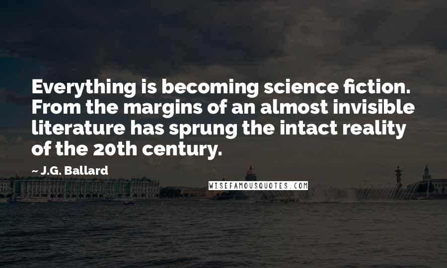 J.G. Ballard Quotes: Everything is becoming science fiction. From the margins of an almost invisible literature has sprung the intact reality of the 20th century.