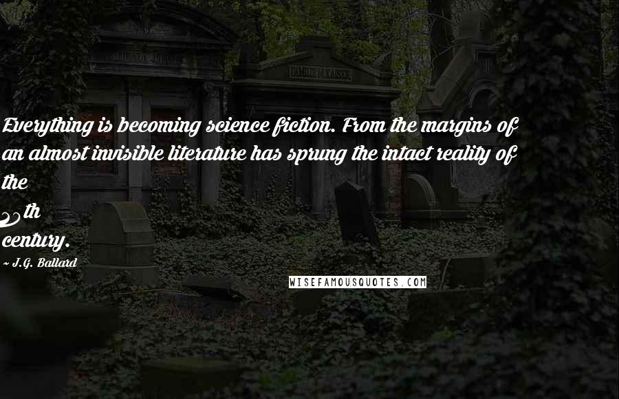 J.G. Ballard Quotes: Everything is becoming science fiction. From the margins of an almost invisible literature has sprung the intact reality of the 20th century.