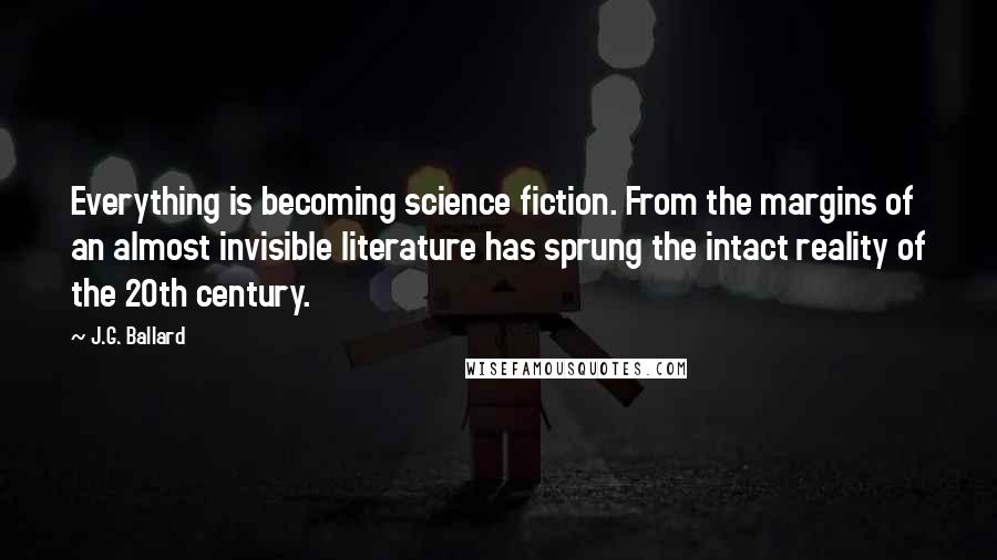 J.G. Ballard Quotes: Everything is becoming science fiction. From the margins of an almost invisible literature has sprung the intact reality of the 20th century.