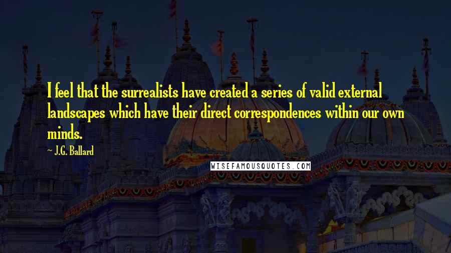 J.G. Ballard Quotes: I feel that the surrealists have created a series of valid external landscapes which have their direct correspondences within our own minds.