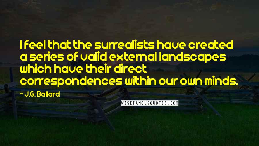 J.G. Ballard Quotes: I feel that the surrealists have created a series of valid external landscapes which have their direct correspondences within our own minds.