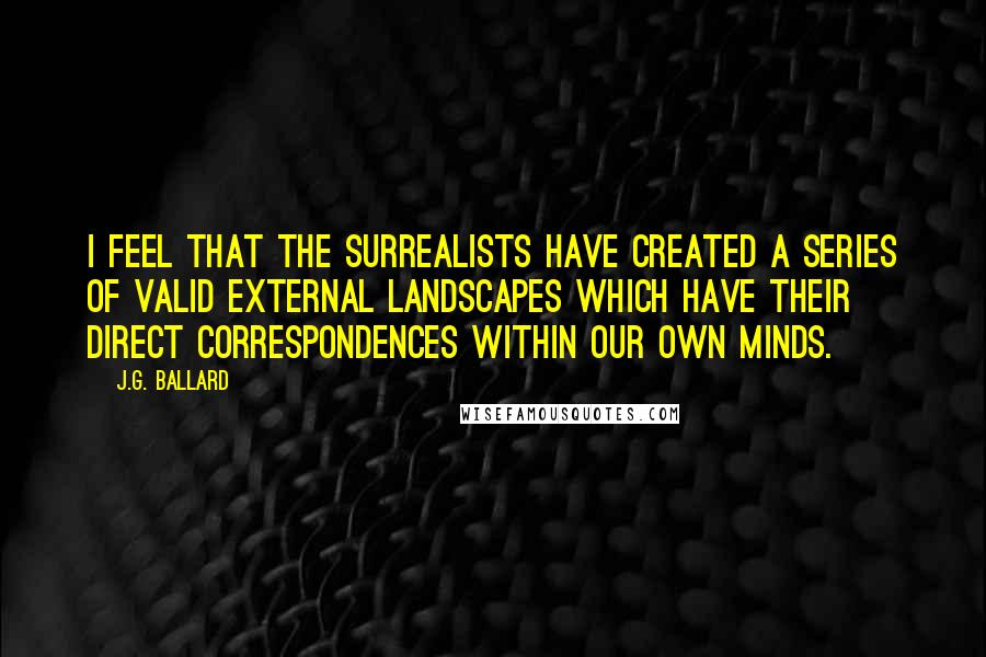 J.G. Ballard Quotes: I feel that the surrealists have created a series of valid external landscapes which have their direct correspondences within our own minds.