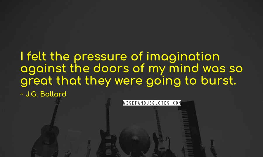 J.G. Ballard Quotes: I felt the pressure of imagination against the doors of my mind was so great that they were going to burst.