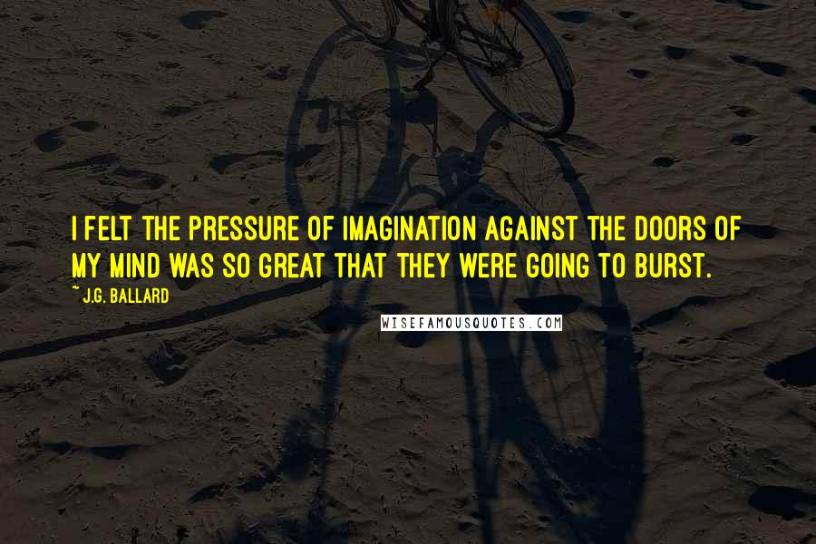 J.G. Ballard Quotes: I felt the pressure of imagination against the doors of my mind was so great that they were going to burst.