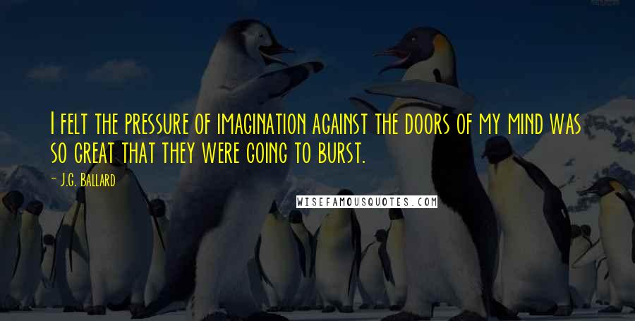 J.G. Ballard Quotes: I felt the pressure of imagination against the doors of my mind was so great that they were going to burst.