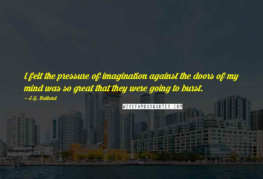 J.G. Ballard Quotes: I felt the pressure of imagination against the doors of my mind was so great that they were going to burst.