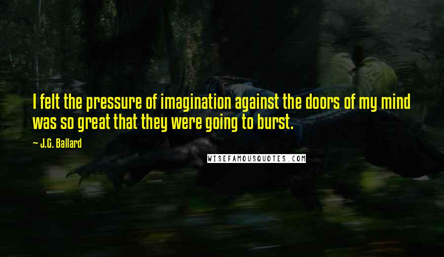 J.G. Ballard Quotes: I felt the pressure of imagination against the doors of my mind was so great that they were going to burst.