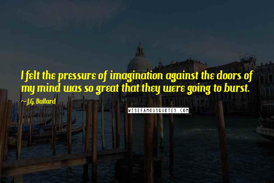 J.G. Ballard Quotes: I felt the pressure of imagination against the doors of my mind was so great that they were going to burst.