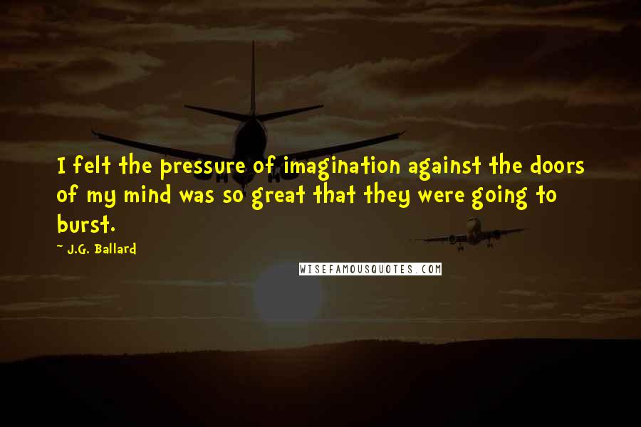 J.G. Ballard Quotes: I felt the pressure of imagination against the doors of my mind was so great that they were going to burst.