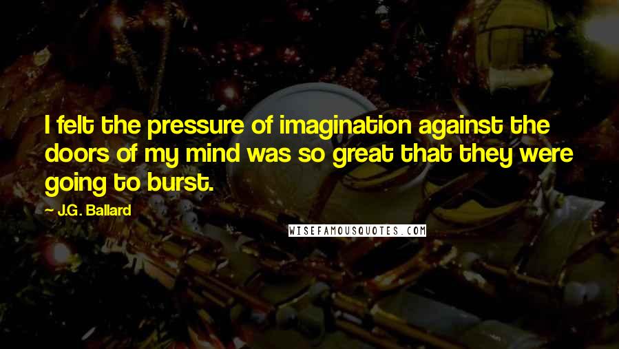 J.G. Ballard Quotes: I felt the pressure of imagination against the doors of my mind was so great that they were going to burst.