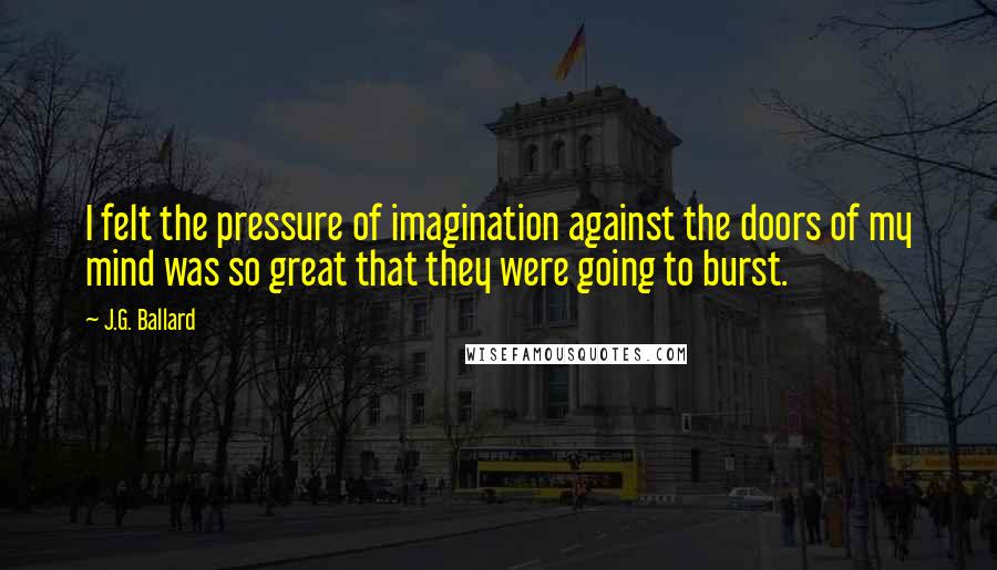 J.G. Ballard Quotes: I felt the pressure of imagination against the doors of my mind was so great that they were going to burst.