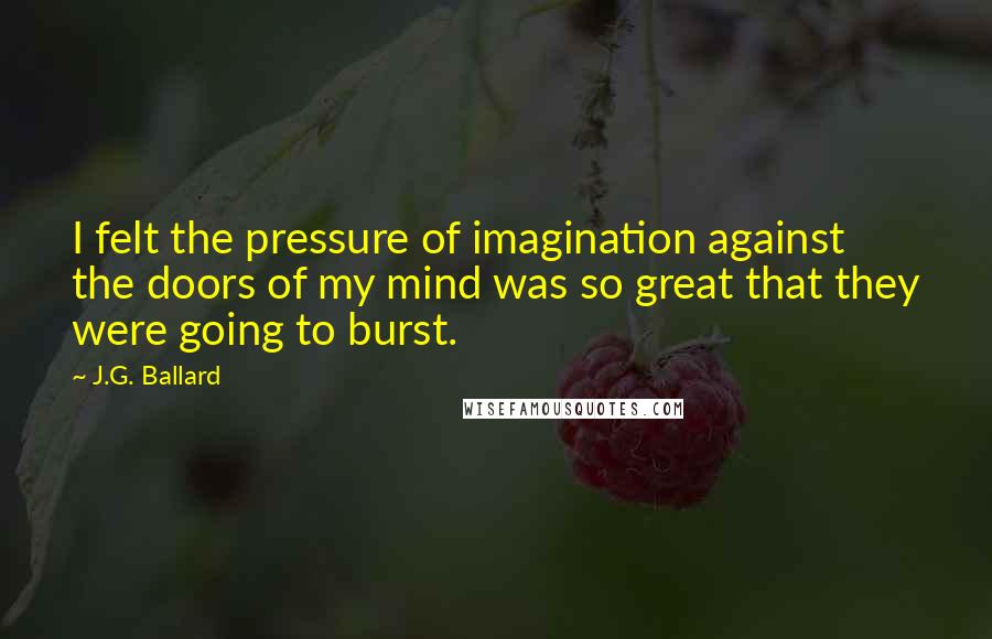 J.G. Ballard Quotes: I felt the pressure of imagination against the doors of my mind was so great that they were going to burst.