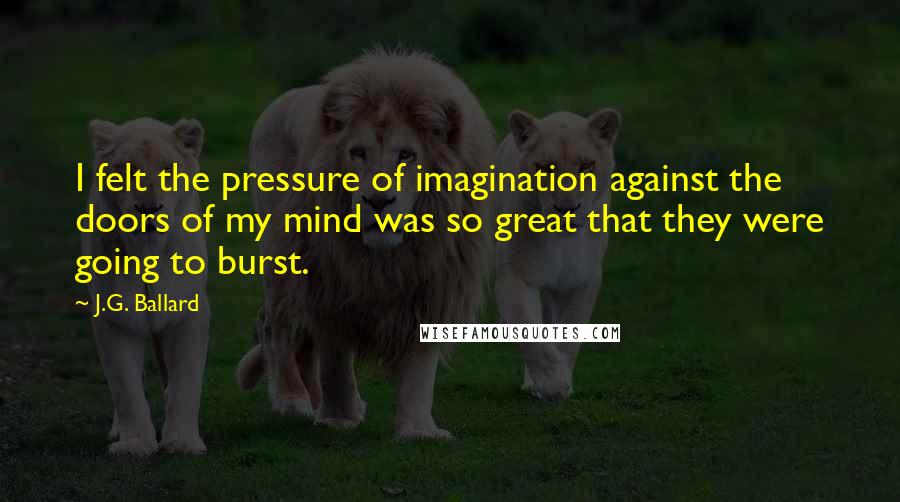 J.G. Ballard Quotes: I felt the pressure of imagination against the doors of my mind was so great that they were going to burst.