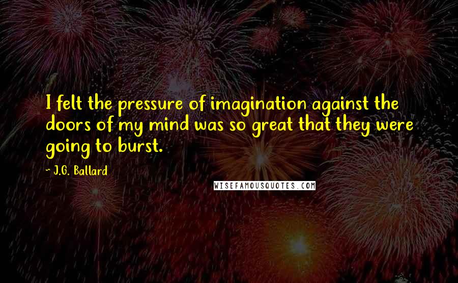 J.G. Ballard Quotes: I felt the pressure of imagination against the doors of my mind was so great that they were going to burst.