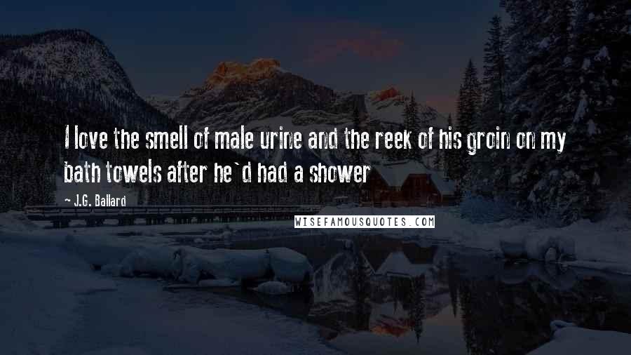 J.G. Ballard Quotes: I love the smell of male urine and the reek of his groin on my bath towels after he'd had a shower