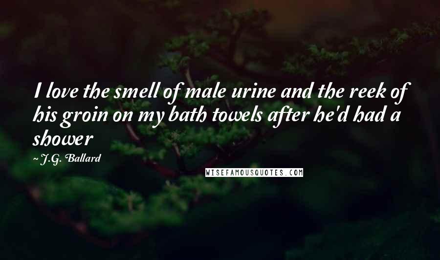 J.G. Ballard Quotes: I love the smell of male urine and the reek of his groin on my bath towels after he'd had a shower