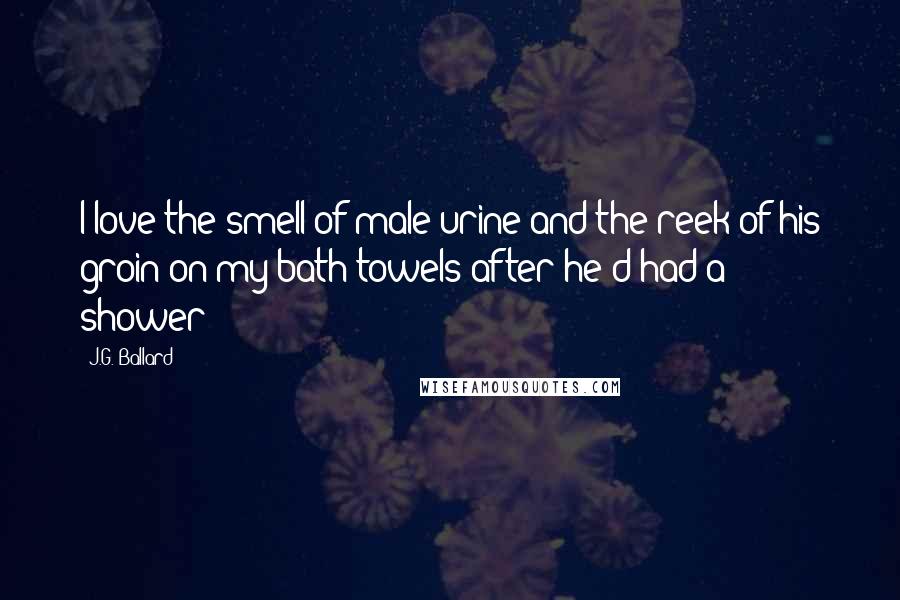 J.G. Ballard Quotes: I love the smell of male urine and the reek of his groin on my bath towels after he'd had a shower