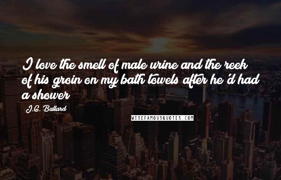 J.G. Ballard Quotes: I love the smell of male urine and the reek of his groin on my bath towels after he'd had a shower