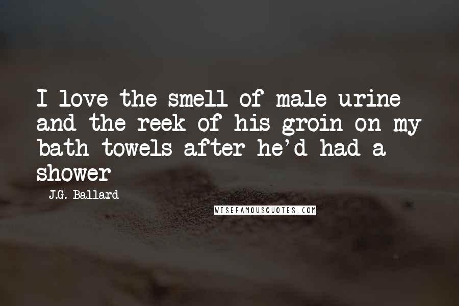 J.G. Ballard Quotes: I love the smell of male urine and the reek of his groin on my bath towels after he'd had a shower