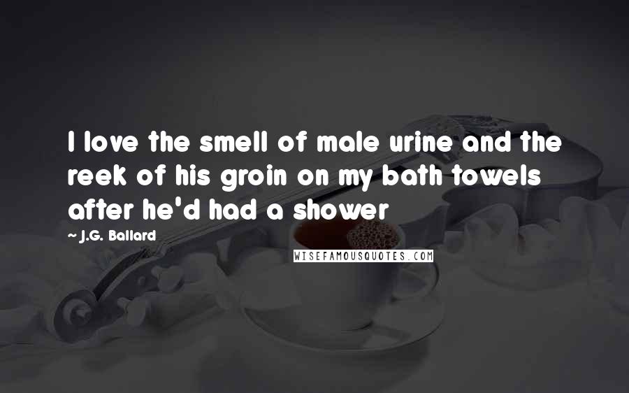 J.G. Ballard Quotes: I love the smell of male urine and the reek of his groin on my bath towels after he'd had a shower