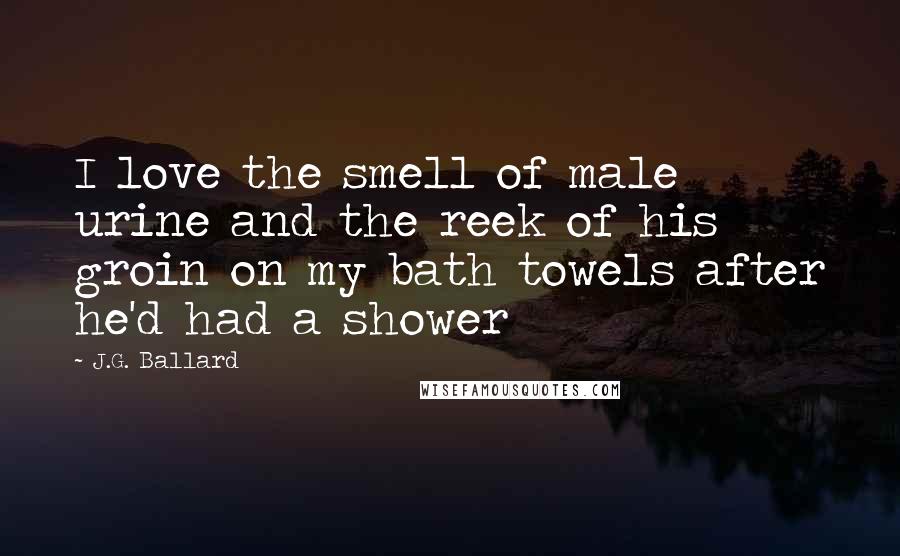 J.G. Ballard Quotes: I love the smell of male urine and the reek of his groin on my bath towels after he'd had a shower