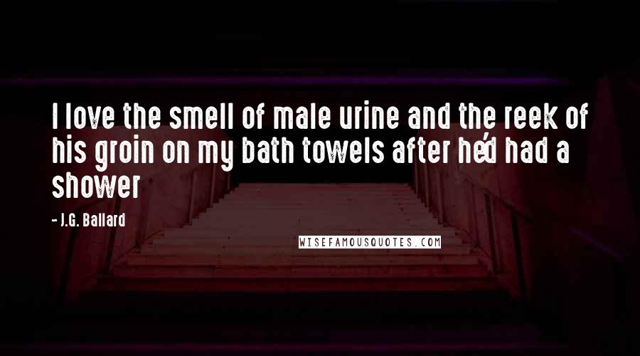 J.G. Ballard Quotes: I love the smell of male urine and the reek of his groin on my bath towels after he'd had a shower