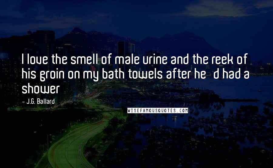 J.G. Ballard Quotes: I love the smell of male urine and the reek of his groin on my bath towels after he'd had a shower