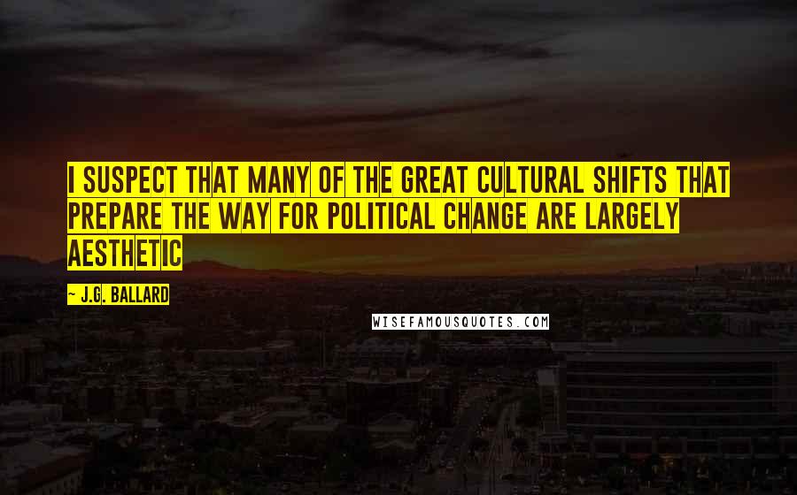 J.G. Ballard Quotes: I suspect that many of the great cultural shifts that prepare the way for political change are largely aesthetic