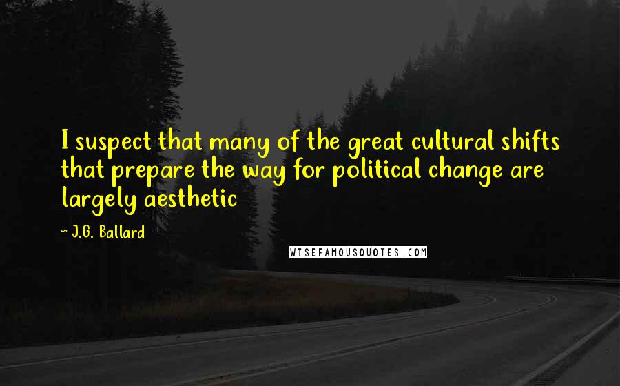 J.G. Ballard Quotes: I suspect that many of the great cultural shifts that prepare the way for political change are largely aesthetic