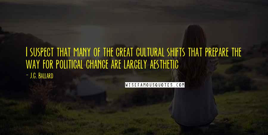 J.G. Ballard Quotes: I suspect that many of the great cultural shifts that prepare the way for political change are largely aesthetic