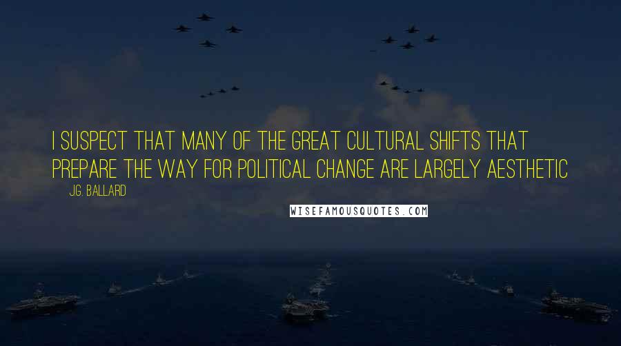 J.G. Ballard Quotes: I suspect that many of the great cultural shifts that prepare the way for political change are largely aesthetic