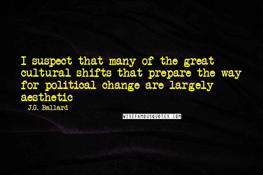 J.G. Ballard Quotes: I suspect that many of the great cultural shifts that prepare the way for political change are largely aesthetic