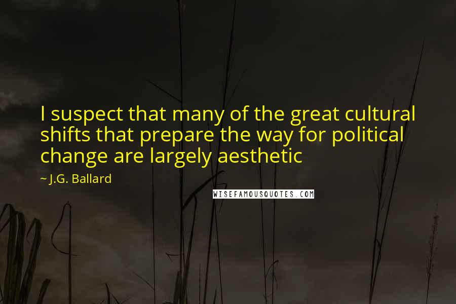 J.G. Ballard Quotes: I suspect that many of the great cultural shifts that prepare the way for political change are largely aesthetic