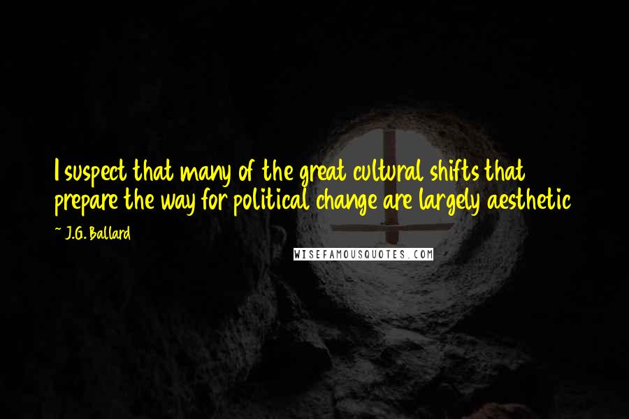 J.G. Ballard Quotes: I suspect that many of the great cultural shifts that prepare the way for political change are largely aesthetic