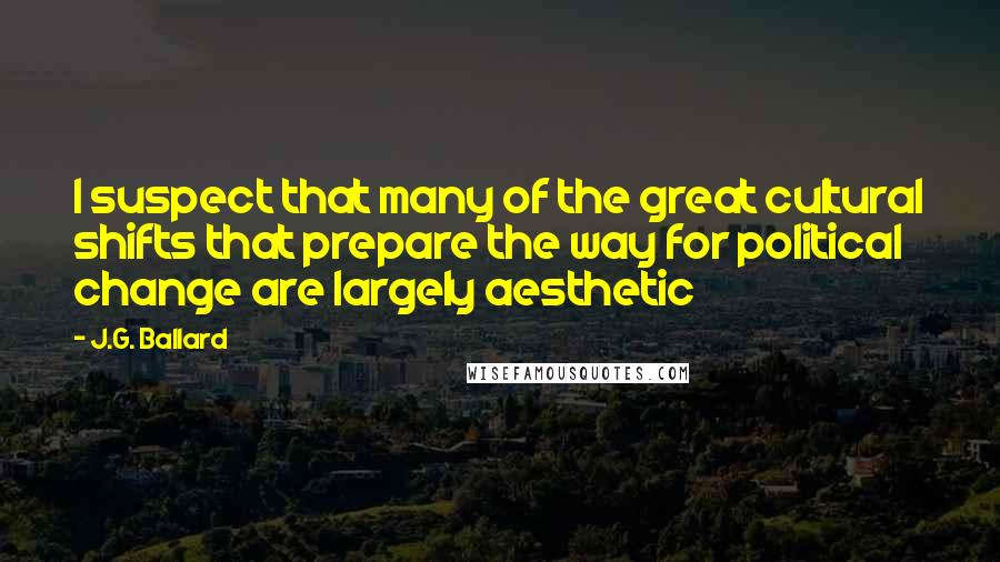 J.G. Ballard Quotes: I suspect that many of the great cultural shifts that prepare the way for political change are largely aesthetic