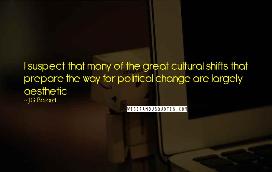 J.G. Ballard Quotes: I suspect that many of the great cultural shifts that prepare the way for political change are largely aesthetic