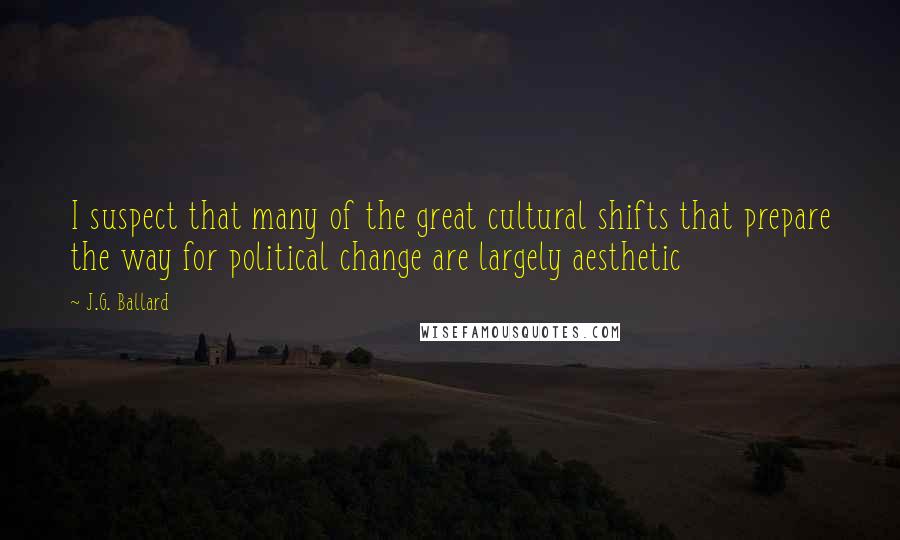 J.G. Ballard Quotes: I suspect that many of the great cultural shifts that prepare the way for political change are largely aesthetic
