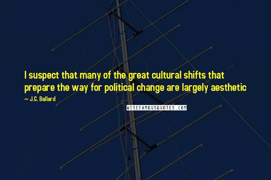 J.G. Ballard Quotes: I suspect that many of the great cultural shifts that prepare the way for political change are largely aesthetic