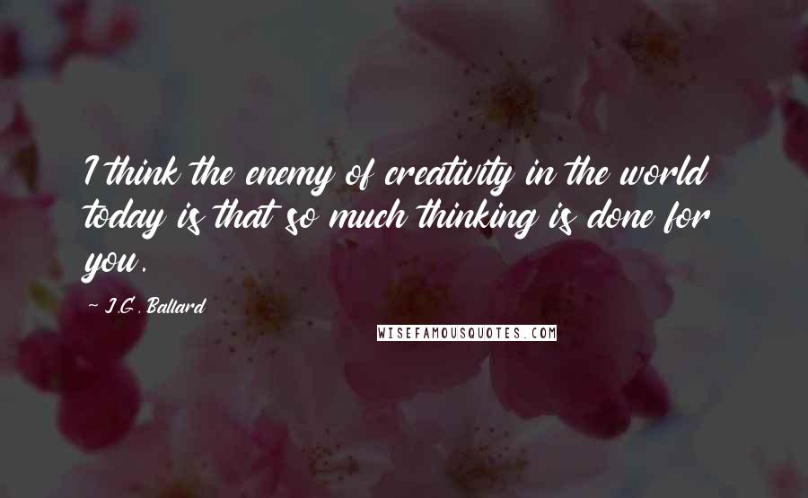 J.G. Ballard Quotes: I think the enemy of creativity in the world today is that so much thinking is done for you.