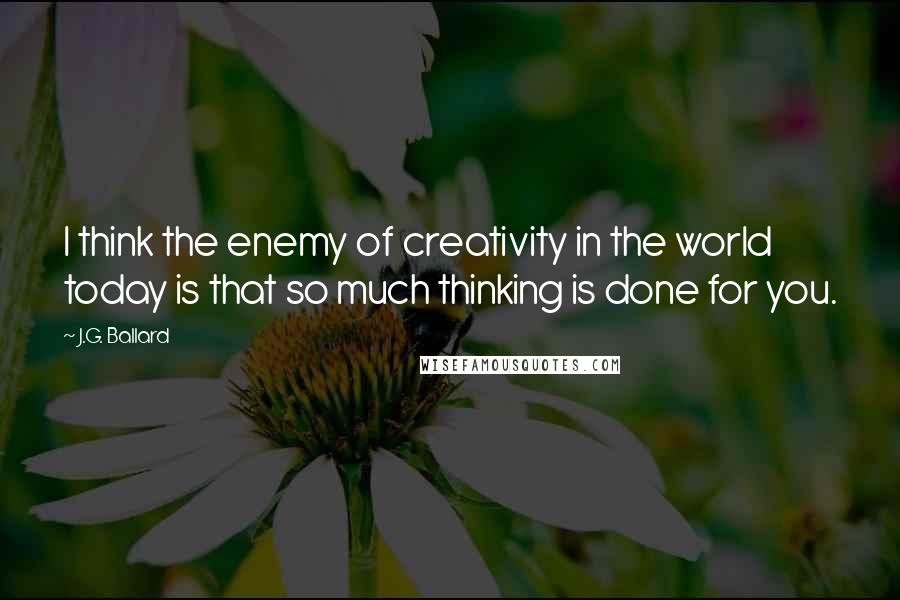 J.G. Ballard Quotes: I think the enemy of creativity in the world today is that so much thinking is done for you.