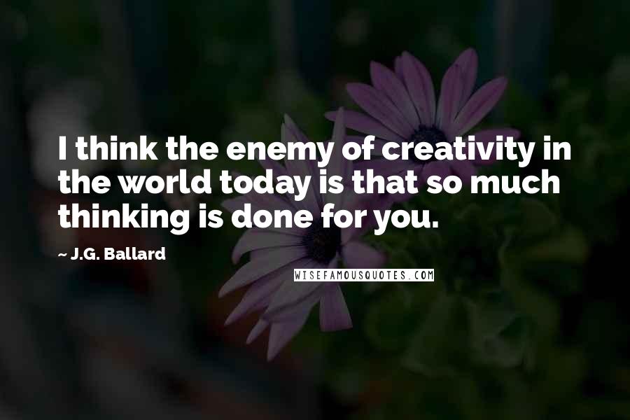 J.G. Ballard Quotes: I think the enemy of creativity in the world today is that so much thinking is done for you.