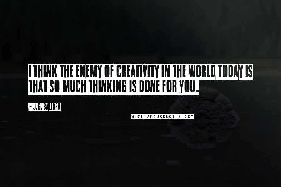 J.G. Ballard Quotes: I think the enemy of creativity in the world today is that so much thinking is done for you.