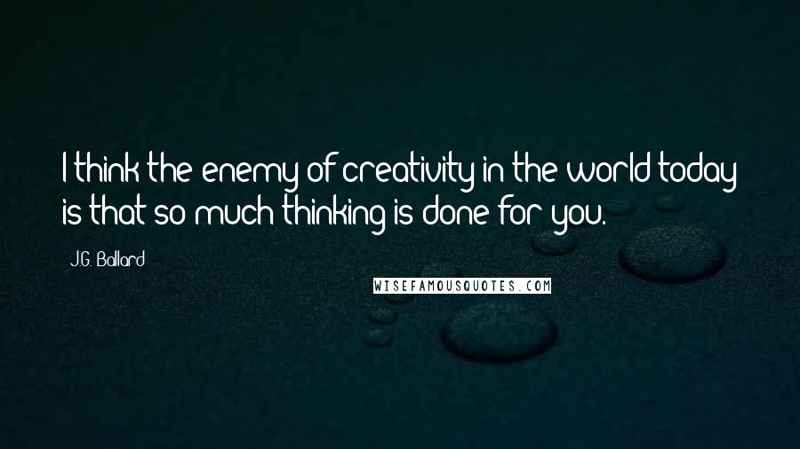 J.G. Ballard Quotes: I think the enemy of creativity in the world today is that so much thinking is done for you.