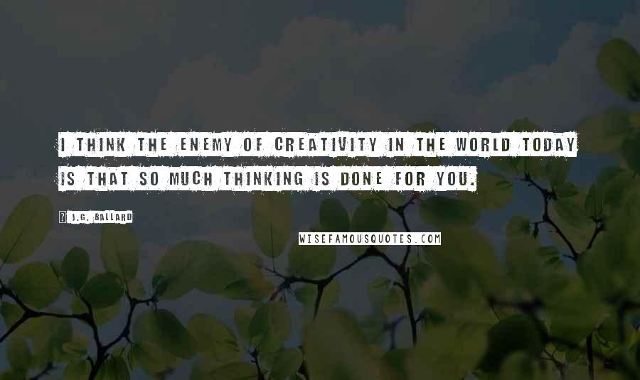 J.G. Ballard Quotes: I think the enemy of creativity in the world today is that so much thinking is done for you.