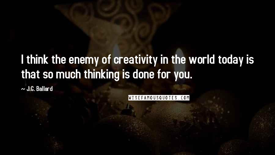 J.G. Ballard Quotes: I think the enemy of creativity in the world today is that so much thinking is done for you.
