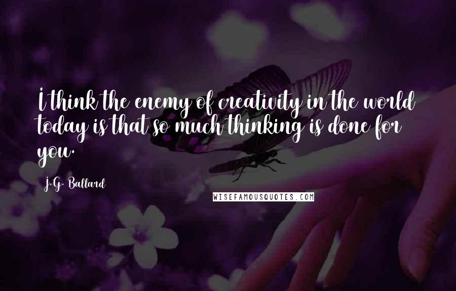 J.G. Ballard Quotes: I think the enemy of creativity in the world today is that so much thinking is done for you.